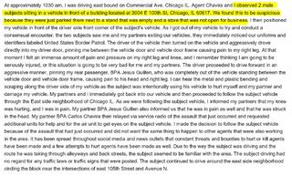 At approximately 1030 am, I was driving east bound on Commercial Ave, Chicago IL. Agent Chavira and I observed 2 male
subjects sitting in a vehicle in front of a building located at 3004 E 100th St, Chicago, IL 60617. We found th is to be suspicious
because they were just parked there next to a stand that was empty and a store that was not open for business. I then positioned
my vehicle in front of the driver side front corner of the subject's vehicle. As I got out of my veh icle to try and conduct a
consensual encounter, the two subjects saw me and my partners exiting our vehicles, they immediately noticed our uniforms and
identifiers labeled United States Border Patrol. The driver of the vehicle then turned on the vehicle and aggressively drove
directly into my driver door, pinn ing me between the vehicle door and vehicle door frame causing pain to my right leg. At that
moment I felt an immense amount of pain and pressure on my right leg and knee, and I remember thinking I am going to be
seriously injured, or this situation is going to be very bad for me and my partners. The driver proceeded to drive forward in an
aggressive manner, pinning my rear passenger, BPA Jesus Guillen, who was completely out of the vehicle standing between the vehicle door and vehicle door frame, causing pain to his head and right leg. I can hear the metal and plastic bending and
scraping along the driver side of my vehicle as the subject was intentionally using his vehicle to hurt myself and my partner and
damage my veh icle. My partners and I immediately got back into our vehicle and then proceeded to follow the subject vehicle
through the East side neighborhood of Chicago IL. As we were following the subject vehicle, I informed my partners that my knee
was hurting, and I was in pain. My partner BPA Jesus Guillen also informed us that he was in pain as well and that he was struck
in the head. My partner BPA Carlos Ctiavira then relayed via service radio of the assault that just occurred and requested
additional units for help and for the air unit to get eyes on the subject vehicle. I made the decision to follow the subject vehicle
because of the assault that had just occurred and did not want the same thing to happen to other agents that were also working
in the area. It has been spread throughout social media and news outlets that constant threats and bounties to hurt or kill agents
have been made and a few attempts to hurt agents have been made as well. Due to the way the subject was driving and the
route he was taking through alleyways and back streets, the subject seemed to be familiar with the area. The subject driving had
no regard for any traffic laws or traffic signs that were posted. The subject continued to drive around the east side neighborhood
circling the block near the intersections of east 105th Street and Avenue N.