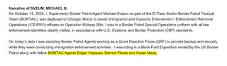 Narrative of SVEUM, MICHAEL B.
On October 14, 2025, I, Supervisory Border Patrol Agent Michael Sveum as part of the El Paso Sector Border Patrol Tactical Team (BORTAC), was deployed to Chicago Illinois to assist Immigration and Customs Enforcement/ Enforcement Removal Operations (ICE/ERO) officers on Operation Midway Blitz. I was in a Border Patrol Special Operations uniform with all law enforcement identifiers clearly visible, in accordance with U.S. Customs and Border Protection (CBP) standards. 
On today's date I was assisting Border Patrol Agents working as a Quick Reaction Force (QRF) to provide backup and security while they were conducting immigration enforcement activities. I was riding in a Black Ford Expedition rented by the US Border Patrol along with (the following is highlighted in yellow) fellow BORTAC Agents Edgar Vazques, Derrick Flores and Oscar Meza.