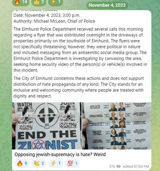 For Immediate Release
Date: November 4, 2023, 3:00 p.m.
Authority: Michael McLean, Chief of Police                                                                                                                                      
The Elmhurst Police Department received several calls this morning regarding a flyer that was distributed overnight in the driveways of properties primarily on the southside of Elmhurst. The flyers were not specifically threatening; however, they were political in nature and included messaging from an antisemitic social media group. The Elmhurst Police Department is investigating by canvasing the area, seeking home security video of the person(s) or vehicle(s) involved in this incident.
The City of Elmhurst condemns these actions and does not support distribution of hate propaganda of any kind. The City stands for an inclusive and welcoming community where people are treated with dignity and respect.
Anyone with information about this incident is asked to contact the Elmhurst Police Department immediately by calling 630-530-3050 or emailing detectives@elmhurst.org. 
###